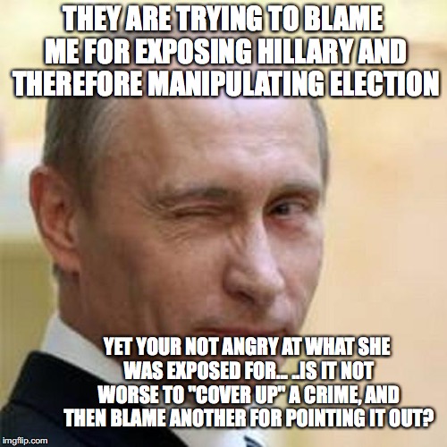 Putin Wink | THEY ARE TRYING TO BLAME ME FOR EXPOSING HILLARY AND THEREFORE MANIPULATING ELECTION; YET YOUR NOT ANGRY AT WHAT SHE WAS EXPOSED FOR... ..IS IT NOT WORSE TO "COVER UP" A CRIME, AND THEN BLAME ANOTHER FOR POINTING IT OUT? | image tagged in putin wink | made w/ Imgflip meme maker