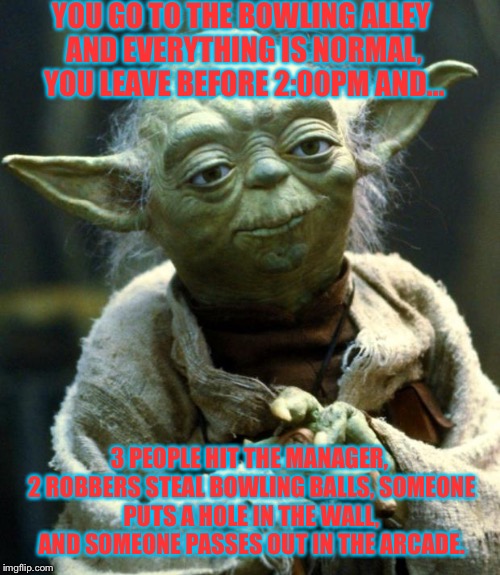 Star Wars Yoda Meme | YOU GO TO THE BOWLING ALLEY AND EVERYTHING IS NORMAL, YOU LEAVE BEFORE 2:00PM AND... 3 PEOPLE HIT THE MANAGER, 2 ROBBERS STEAL BOWLING BALLS, SOMEONE PUTS A HOLE IN THE WALL, AND SOMEONE PASSES OUT IN THE ARCADE. | image tagged in memes,star wars yoda | made w/ Imgflip meme maker