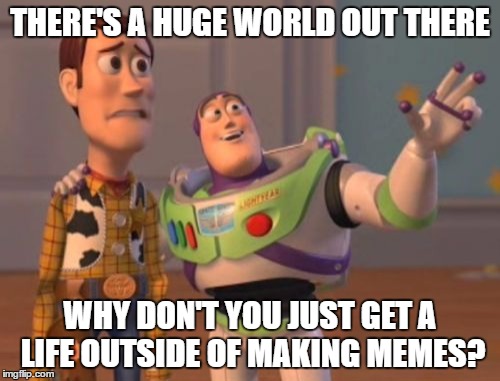 X, X Everywhere | THERE'S A HUGE WORLD OUT THERE; WHY DON'T YOU JUST GET A LIFE OUTSIDE OF MAKING MEMES? | image tagged in memes,x x everywhere | made w/ Imgflip meme maker