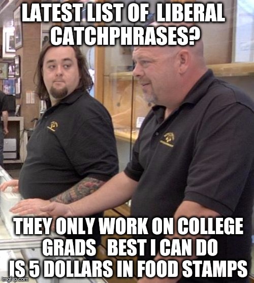 #rightwingconspiracy  #fakenews #altright | LATEST LIST OF  LIBERAL  CATCHPHRASES? THEY ONLY WORK ON COLLEGE GRADS   BEST I CAN DO IS 5 DOLLARS IN FOOD STAMPS | image tagged in pawn stars rebuttal,liberal logic,liberal,catchphrase,fake news,alt right | made w/ Imgflip meme maker