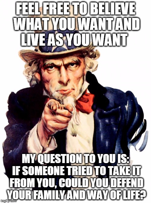 question to the snowflakes | FEEL FREE TO BELIEVE WHAT YOU WANT AND LIVE AS YOU WANT; MY QUESTION TO YOU IS: IF SOMEONE TRIED TO TAKE IT FROM YOU, COULD YOU DEFEND YOUR FAMILY AND WAY OF LIFE? | image tagged in memes,uncle sam,way of life,family | made w/ Imgflip meme maker