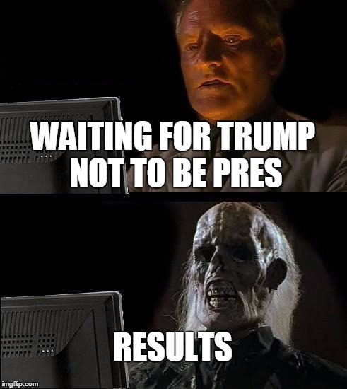 I'll Just Wait Here | WAITING FOR TRUMP NOT TO BE PRES; RESULTS | image tagged in memes,ill just wait here | made w/ Imgflip meme maker