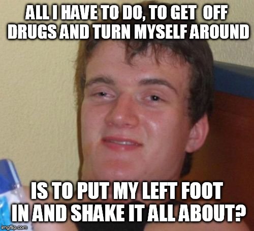 10 Guy Meme | ALL I HAVE TO DO, TO GET  OFF DRUGS AND TURN MYSELF AROUND; IS TO PUT MY LEFT FOOT IN AND SHAKE IT ALL ABOUT? | image tagged in memes,10 guy | made w/ Imgflip meme maker
