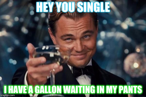 Leonardo Dicaprio Cheers | HEY YOU SINGLE; I HAVE A GALLON WAITING IN MY PANTS | image tagged in memes,leonardo dicaprio cheers | made w/ Imgflip meme maker