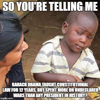 Third World Skeptical Kid Meme | SO YOU'RE TELLING ME; BARACK OBAMA TAUGHT CONSTITUTIONAL LAW FOR 12 YEARS, BUT SPENT MORE ON UNDECLARED WARS THAN ANY PRESIDENT IN HISTORY? | image tagged in memes,third world skeptical kid | made w/ Imgflip meme maker