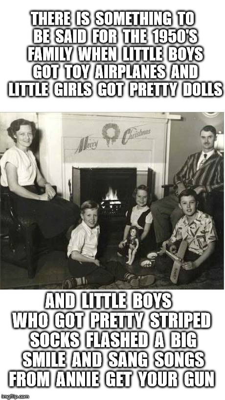 1950's Family | THERE  IS  SOMETHING  TO  BE  SAID  FOR  THE  1950'S  FAMILY  WHEN  LITTLE  BOYS  GOT  TOY  AIRPLANES  AND  LITTLE  GIRLS  GOT  PRETTY  DOLLS; AND  LITTLE  BOYS  WHO  GOT  PRETTY  STRIPED  SOCKS  FLASHED  A  BIG  SMILE  AND  SANG  SONGS  FROM  ANNIE  GET  YOUR  GUN | image tagged in gay,christmas,family,retro | made w/ Imgflip meme maker
