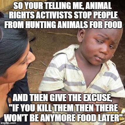 Third World Skeptical Kid | SO YOUR TELLING ME, ANIMAL RIGHTS ACTIVISTS STOP PEOPLE FROM HUNTING ANIMALS FOR FOOD; AND THEN GIVE THE EXCUSE, "IF YOU KILL THEM THEN THERE WON'T BE ANYMORE FOOD LATER" | image tagged in memes,third world skeptical kid | made w/ Imgflip meme maker