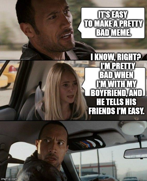 The Rock Driving Meme | IT'S EASY TO MAKE A PRETTY BAD MEME. I KNOW, RIGHT?   I'M PRETTY BAD WHEN I'M WITH MY BOYFRIEND, AND HE TELLS HIS FRIENDS I'M EASY. | image tagged in memes,the rock driving | made w/ Imgflip meme maker