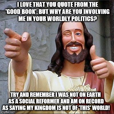 What would Jesus say when people pray and use their 'Faith' in HIM to ask that he alter the results of the 2016 Election results | I LOVE THAT YOU QUOTE FROM THE 'GOOD BOOK'. BUT WHY ARE YOU INVOLVING ME IN YOUR WORLDLY POLITICS? TRY AND REMEMBER I WAS NOT ON EARTH AS A SOCIAL REFORMER AND AM ON RECORD AS SAYING MY KINGDOM IS NOT OF 'THIS' WORLD! | image tagged in memes,buddy christ,election 2016 aftermath,donald trump approves,religion,why me | made w/ Imgflip meme maker