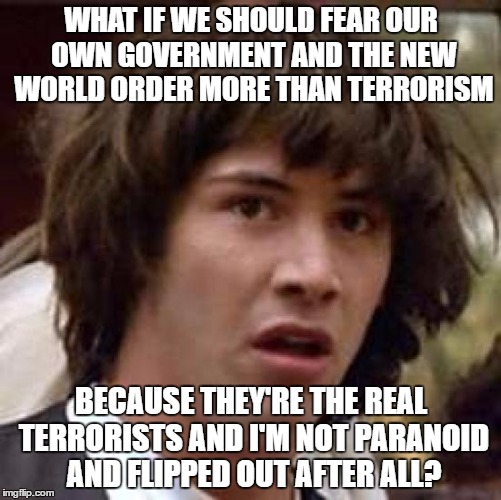 Conspiracy Keanu Meme | WHAT IF WE SHOULD FEAR OUR OWN GOVERNMENT AND THE NEW WORLD ORDER MORE THAN TERRORISM; BECAUSE THEY'RE THE REAL TERRORISTS AND I'M NOT PARANOID AND FLIPPED OUT AFTER ALL? | image tagged in memes,conspiracy keanu | made w/ Imgflip meme maker