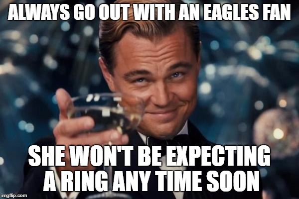 Leonardo Dicaprio Cheers Meme | ALWAYS GO OUT WITH AN EAGLES FAN; SHE WON'T BE EXPECTING A RING ANY TIME SOON | image tagged in memes,leonardo dicaprio cheers | made w/ Imgflip meme maker