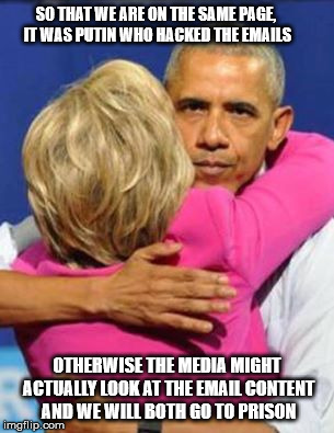 Obama Clinton Hug | SO THAT WE ARE ON THE SAME PAGE, IT WAS PUTIN WHO HACKED THE EMAILS; OTHERWISE THE MEDIA MIGHT ACTUALLY LOOK AT THE EMAIL CONTENT AND WE WILL BOTH GO TO PRISON | image tagged in obama clinton hug | made w/ Imgflip meme maker