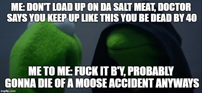 Evil Kermit Meme | ME: DON'T LOAD UP ON DA SALT MEAT, DOCTOR SAYS YOU KEEP UP LIKE THIS YOU BE DEAD BY 40; ME TO ME: FUCK IT B'Y, PROBABLY GONNA DIE OF A MOOSE ACCIDENT ANYWAYS | image tagged in evil kermit | made w/ Imgflip meme maker