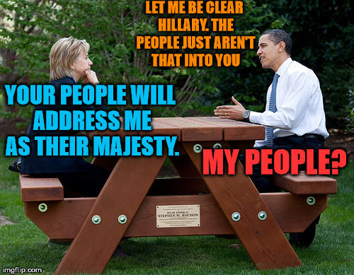 Hillary hasn't figured out she lost yet | LET ME BE CLEAR HILLARY. THE PEOPLE JUST AREN'T THAT INTO YOU; YOUR PEOPLE WILL ADDRESS ME AS THEIR MAJESTY. MY PEOPLE? | image tagged in hillary clinton obama bench nomination deal bargain election | made w/ Imgflip meme maker