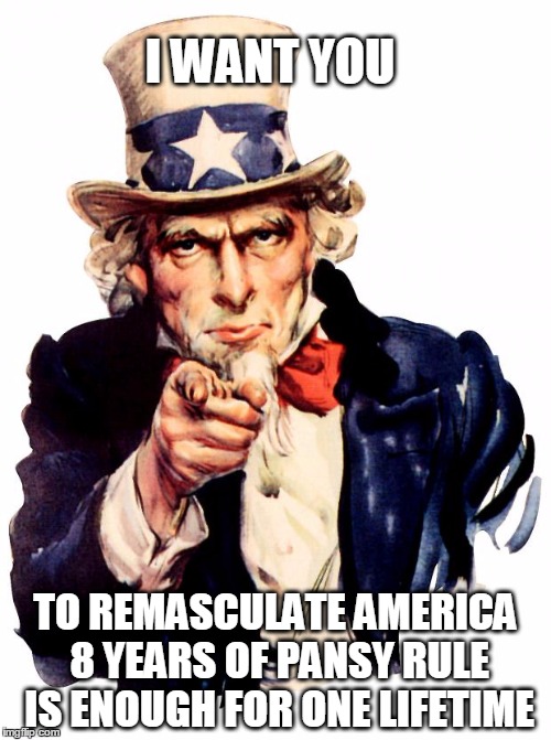 remasculate america | I WANT YOU; TO REMASCULATE AMERICA 8 YEARS OF PANSY RULE IS ENOUGH FOR ONE LIFETIME | image tagged in memes,uncle sam,manly men,merica | made w/ Imgflip meme maker