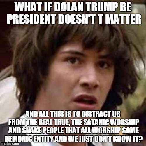 there's your conspiracy theory!  | WHAT IF DOLAN TRUMP BE PRESIDENT DOESN'T T MATTER; AND ALL THIS IS TO DISTRACT US FROM THE REAL TRUE, THE SATANIC WORSHIP AND SNAKE PEOPLE THAT ALL WORSHIP SOME DEMONIC ENTITY AND WE JUST DON'T KNOW IT? | image tagged in memes,conspiracy keanu,donald trump,thetruth | made w/ Imgflip meme maker