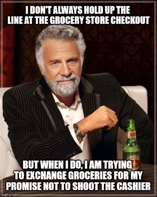The Most Interesting Man In The World Meme | I DON'T ALWAYS HOLD UP THE LINE AT THE GROCERY STORE CHECKOUT BUT WHEN I DO, I AM TRYING TO EXCHANGE GROCERIES FOR MY PROMISE NOT TO SHOOT T | image tagged in memes,the most interesting man in the world | made w/ Imgflip meme maker