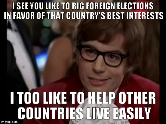 I SEE YOU LIKE TO RIG FOREIGN ELECTIONS IN FAVOR OF THAT COUNTRY'S BEST INTERESTS I TOO LIKE TO HELP OTHER COUNTRIES LIVE EASILY | made w/ Imgflip meme maker