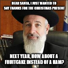 Oy! | DEAR SANTA, I JUST WANTED TO SAY THANKS FOR THE CHRISTMAS PRESENT; NEXT YEAR, HOW ABOUT A FRUITCAKE INSTEAD OF A HAM? | image tagged in rabbi,christmas,santa | made w/ Imgflip meme maker