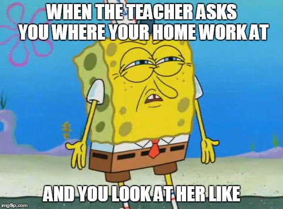 WHEN THE TEACHER ASKS YOU WHERE YOUR HOME WORK AT; AND YOU LOOK AT HER LIKE | image tagged in funny memes,funny,memes,homework,spongebob,dank memes | made w/ Imgflip meme maker