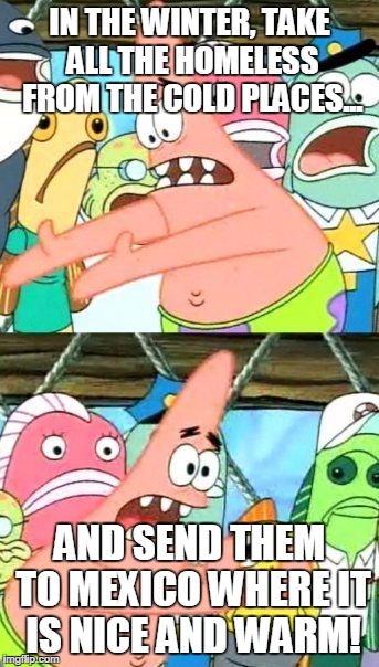 Put It Somewhere Else Patrick Meme | IN THE WINTER, TAKE ALL THE HOMELESS FROM THE COLD PLACES... AND SEND THEM TO MEXICO WHERE IT IS NICE AND WARM! | image tagged in memes,put it somewhere else patrick | made w/ Imgflip meme maker