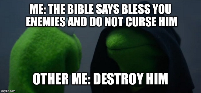Evil Kermit Meme | ME: THE BIBLE SAYS BLESS YOU ENEMIES AND DO NOT CURSE HIM; OTHER ME: DESTROY HIM | image tagged in evil kermit | made w/ Imgflip meme maker