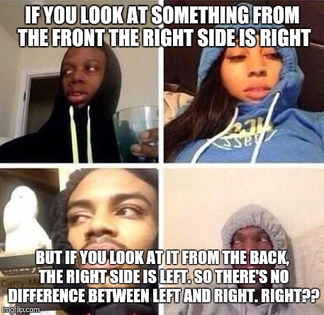 *Hits blunt | IF YOU LOOK AT SOMETHING FROM THE FRONT THE RIGHT SIDE IS RIGHT; BUT IF YOU LOOK AT IT FROM THE BACK, THE RIGHT SIDE IS LEFT. SO THERE'S NO DIFFERENCE BETWEEN LEFT AND RIGHT.
RIGHT?? | image tagged in hits blunt | made w/ Imgflip meme maker