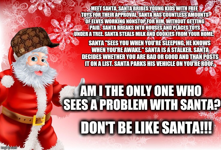 The Many Crimes of Santa | MEET SANTA.
SANTA BRIBES YOUNG KIDS WITH FREE TOYS FOR THEIR APPROVAL.
SANTA HAS COUNTLESS AMOUNTS OF ELVES WORKING NONSTOP FOR HIM, WITHOUT GETTING PAID. 
SANTA BREAKS INTO HOUSES AND PLACES TOYS UNDER A TREE.
SANTA STEALS MILK AND COOKIES FROM YOUR HOME. SANTA "SEES YOU WHEN YOU'RE SLEEPING, HE KNOWS WHEN YOU'RE AWAKE." SANTA IS A STALKER. SANTA DECIDES WHETHER YOU ARE BAD OR GOOD AND THAN POSTS IT ON A LIST. SANTA PARKS HIS VEHICLE ON YOU'RE ROOF. AM I THE ONLY ONE WHO SEES A PROBLEM WITH SANTA? DON'T BE LIKE SANTA!!! | image tagged in christmas santa blank,scumbag,holidays,holiday,santa,santa claus | made w/ Imgflip meme maker
