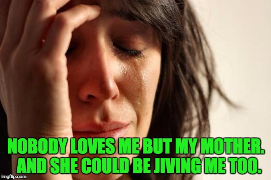 First World Problems | NOBODY LOVES ME BUT MY MOTHER.  AND SHE COULD BE JIVING ME TOO. | image tagged in memes,first world problems | made w/ Imgflip meme maker