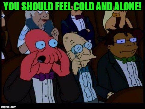 YOU SHOULD FEEL COLD AND ALONE! | made w/ Imgflip meme maker