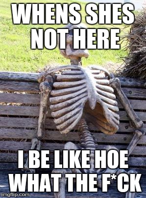 Waiting Skeleton Meme | WHENS SHES NOT HERE; I BE LIKE HOE WHAT THE F*CK | image tagged in memes,waiting skeleton | made w/ Imgflip meme maker