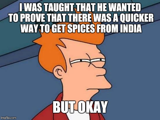 Futurama Fry Meme | I WAS TAUGHT THAT HE WANTED TO PROVE THAT THERE WAS A QUICKER WAY TO GET SPICES FROM INDIA BUT OKAY | image tagged in memes,futurama fry | made w/ Imgflip meme maker