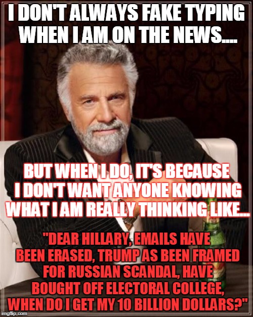 The Most Interesting Man In The World Meme | I DON'T ALWAYS FAKE TYPING WHEN I AM ON THE NEWS.... BUT WHEN I DO, IT'S BECAUSE I DON'T WANT ANYONE KNOWING WHAT I AM REALLY THINKING LIKE... "DEAR HILLARY, EMAILS HAVE BEEN ERASED, TRUMP AS BEEN FRAMED FOR RUSSIAN SCANDAL, HAVE BOUGHT OFF ELECTORAL COLLEGE, WHEN DO I GET MY 10 BILLION DOLLARS?" | image tagged in memes,the most interesting man in the world | made w/ Imgflip meme maker