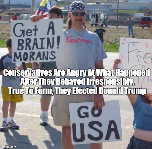 Aggressive Ignorance Is An All-American Pastime | Conservatives Are Angry At What Happened After They Behaved Irresponsibly. True To Form, They Elected Donald Trump | image tagged in politics,trump,morans,morons,ignorance,stupidity | made w/ Imgflip meme maker