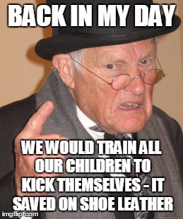 Back In My Day Meme | BACK IN MY DAY WE WOULD TRAIN ALL OUR CHILDREN TO KICK THEMSELVES - IT SAVED ON SHOE LEATHER | image tagged in memes,back in my day | made w/ Imgflip meme maker