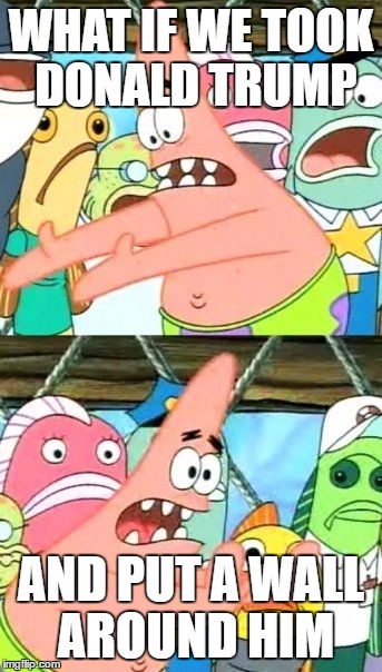 Put It Somewhere Else Patrick Meme | WHAT IF WE TOOK DONALD TRUMP; AND PUT A WALL AROUND HIM | image tagged in memes,donald trump,build a wall,make america great again,patrick says,politics | made w/ Imgflip meme maker