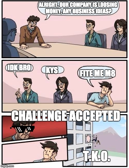 Boardroom Meeting Suggestion | ALRIGHT, OUR COMPANY IS LOOSING MONEY, ANY BUSINESS IDEAS? IDK BRO; KYS; FITE ME M8; CHALLENGE ACCEPTED; T.K.O. | image tagged in memes,boardroom meeting suggestion | made w/ Imgflip meme maker