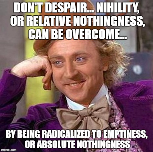 deep wtf thought of the day | DON'T DESPAIR... NIHILITY, OR RELATIVE NOTHINGNESS, CAN BE OVERCOME... BY BEING RADICALIZED TO EMPTINESS, OR ABSOLUTE NOTHINGNESS | image tagged in memes,creepy condescending wonka,keiji nishitani,religion and nothingness | made w/ Imgflip meme maker