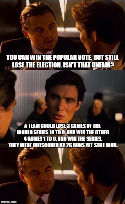 Inception | YOU CAN WIN THE POPULAR VOTE, BUT STILL LOSE THE ELECTION. ISN'T THAT UNFAIR? A TEAM COULD LOSE 3 GAMES OF THE WORLD SERIES 10 TO 0, AND WIN THE OTHER 4 GAMES 1 TO 0, AND WIN THE SERIES. THEY WERE OUTSCORED BY 26 RUNS YET STILL WON. | image tagged in memes,inception | made w/ Imgflip meme maker