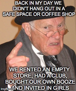 Socializing | BACK IN MY DAY WE DIDN’T HANG OUT IN A SAFE SPACE OR COFFEE SHOP; WE RENTED AN EMPTY STORE, HAD A CLUB, BOUGHT OUR OWN BOOZE AND INVITED IN GIRLS | image tagged in memes,back in my day | made w/ Imgflip meme maker