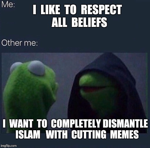 It's not necessarily evil to go after the false religion of "Peace" but sometimes I feel torn. |  I  LIKE  TO  RESPECT  ALL  BELIEFS; I  WANT  TO  COMPLETELY DISMANTLE  ISLAM   WITH  CUTTING  MEMES | image tagged in evil kermit,islam,radical islam,memes,religion,religion of peace | made w/ Imgflip meme maker