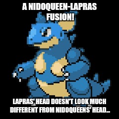 Nidoqueen-Lapras fusion | A NIDOQUEEN-LAPRAS FUSION! LAPRAS' HEAD DOESN'T LOOK MUCH DIFFERENT FROM NIDOQUEENS' HEAD... | image tagged in pokemon | made w/ Imgflip meme maker