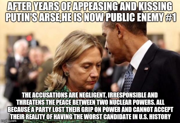 obama and hillary | AFTER YEARS OF APPEASING AND KISSING PUTIN'S ARSE,HE IS NOW PUBLIC ENEMY #1; THE ACCUSATIONS ARE NEGLIGENT, IRRESPONSIBLE AND THREATENS THE PEACE BETWEEN TWO NUCLEAR POWERS. ALL BECAUSE A PARTY LOST THEIR GRIP ON POWER AND CANNOT ACCEPT THEIR REALITY OF HAVING THE WORST CANDIDATE IN U.S. HISTORY | image tagged in obama and hillary | made w/ Imgflip meme maker