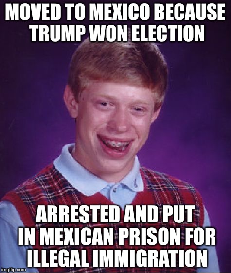So when are all the haters moving? | MOVED TO MEXICO BECAUSE TRUMP WON ELECTION; ARRESTED AND PUT IN MEXICAN PRISON FOR ILLEGAL IMMIGRATION | image tagged in memes,bad luck brian | made w/ Imgflip meme maker