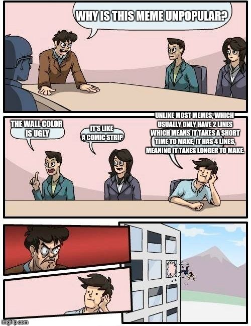 Boardroom Meeting Suggestion Meme | WHY IS THIS MEME UNPOPULAR? UNLIKE MOST MEMES, WHICH USUALLY ONLY HAVE 2 LINES WHICH MEANS IT TAKES A SHORT TIME TO MAKE, IT HAS 4 LINES, MEANING IT TAKES LONGER TO MAKE. THE WALL COLOR IS UGLY; IT'S LIKE A COMIC STRIP | image tagged in memes,boardroom meeting suggestion | made w/ Imgflip meme maker