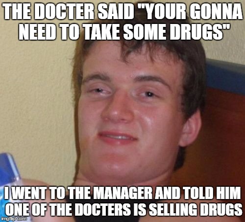 10 Guy | THE DOCTER SAID "YOUR GONNA NEED TO TAKE SOME DRUGS"; I WENT TO THE MANAGER AND TOLD HIM ONE OF THE DOCTERS IS SELLING DRUGS | image tagged in memes,10 guy | made w/ Imgflip meme maker