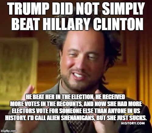 Ancient Aliens Meme | TRUMP DID NOT SIMPLY BEAT HILLARY CLINTON; HE BEAT HER IN THE ELECTION, HE RECEIVED MORE VOTES IN THE RECOUNTS, AND NOW SHE HAD MORE ELECTORS VOTE FOR SOMEONE ELSE THAN ANYONE IN US HISTORY. I'D CALL ALIEN SHENANIGANS, BUT SHE JUST SUCKS. | image tagged in memes,ancient aliens | made w/ Imgflip meme maker