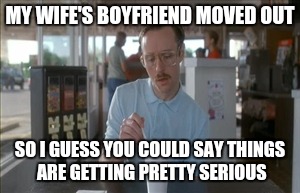 So I Guess You Can Say Things Are Getting Pretty Serious | MY WIFE'S BOYFRIEND MOVED OUT; SO I GUESS YOU COULD SAY THINGS ARE GETTING PRETTY SERIOUS | image tagged in memes,so i guess you can say things are getting pretty serious | made w/ Imgflip meme maker