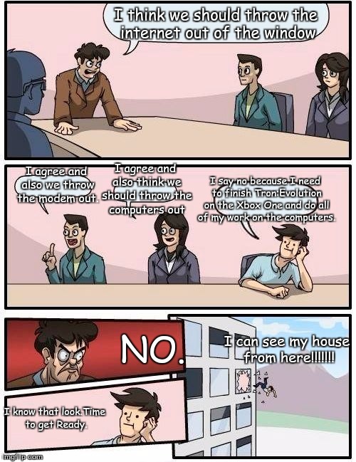 No Internet in this building. | I think we should throw the internet out of the window; I say no because I need to finish Tron:Evolution on the Xbox One and do all of my work on the computers. I agree and also think we should throw the computers out; I agree and also we throw the modem out. NO. I can see my house from here!!!!!!! I know that look.Time to get Ready. | image tagged in memes,boardroom meeting suggestion | made w/ Imgflip meme maker