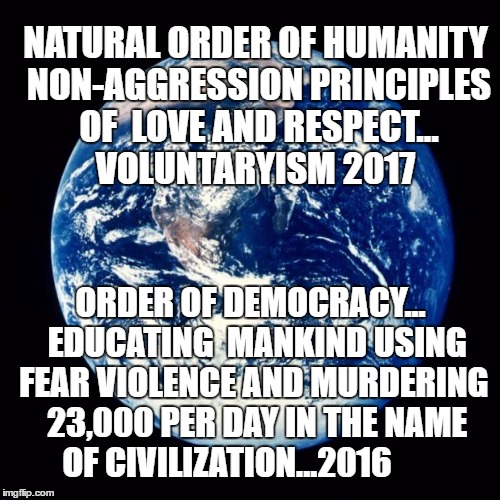 Earth | NATURAL ORDER OF HUMANITY NON-AGGRESSION PRINCIPLES OF  LOVE AND RESPECT...  VOLUNTARYISM 2017; ORDER OF DEMOCRACY...  EDUCATING  MANKIND USING FEAR VIOLENCE AND MURDERING  23,000 PER DAY IN THE NAME OF CIVILIZATION...2016 | image tagged in earth | made w/ Imgflip meme maker